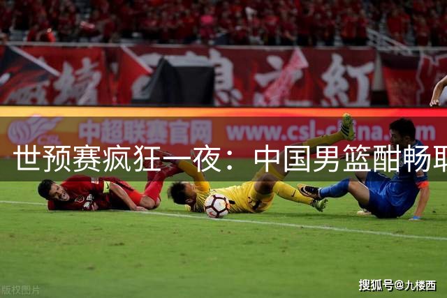 世预赛疯狂一夜：中国男篮酣畅取胜 日本火力全开 韩国末节崩盘